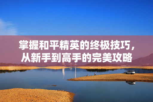 掌握和平精英的终极技巧，从新手到高手的完美攻略