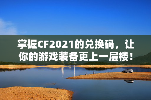 掌握CF2021的兑换码，让你的游戏装备更上一层楼！