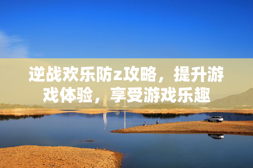 逆战欢乐防z攻略，提升游戏体验，享受游戏乐趣