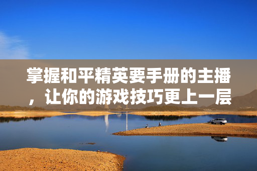 掌握和平精英要手册的主播，让你的游戏技巧更上一层楼！