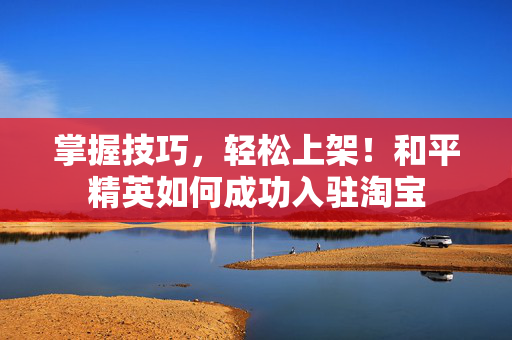 掌握技巧，轻松上架！和平精英如何成功入驻淘宝