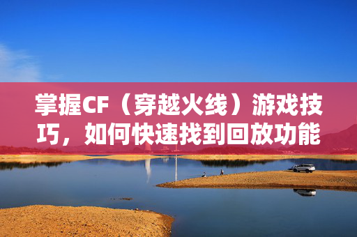 掌握CF（穿越火线）游戏技巧，如何快速找到回放功能