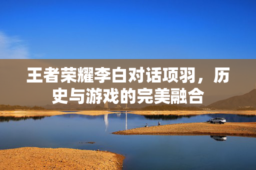 王者荣耀李白对话项羽，历史与游戏的完美融合