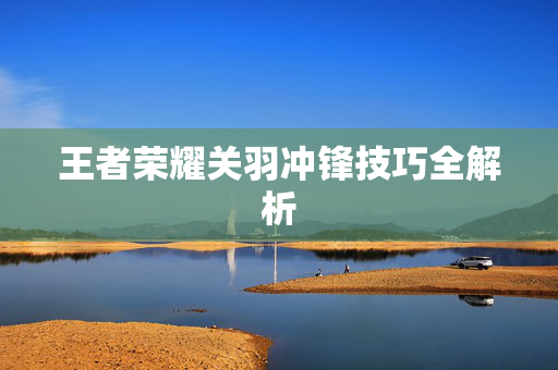 王者荣耀关羽冲锋技巧全解析
