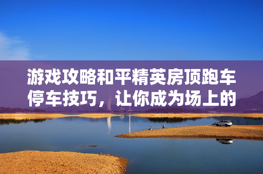游戏攻略和平精英房顶跑车停车技巧，让你成为场上的焦点！
