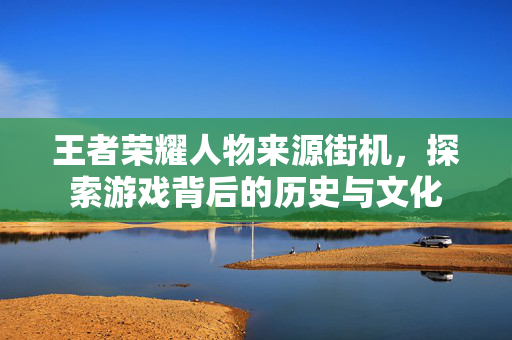 王者荣耀人物来源街机，探索游戏背后的历史与文化