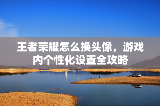 王者荣耀怎么换头像，游戏内个性化设置全攻略