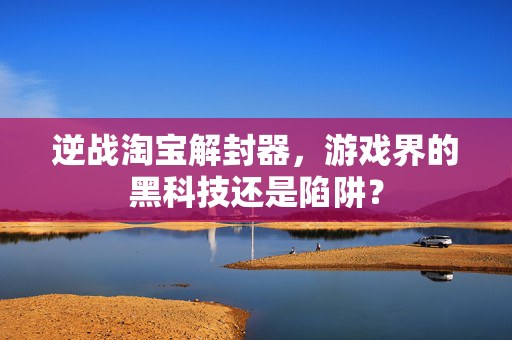 逆战淘宝解封器，游戏界的黑科技还是陷阱？