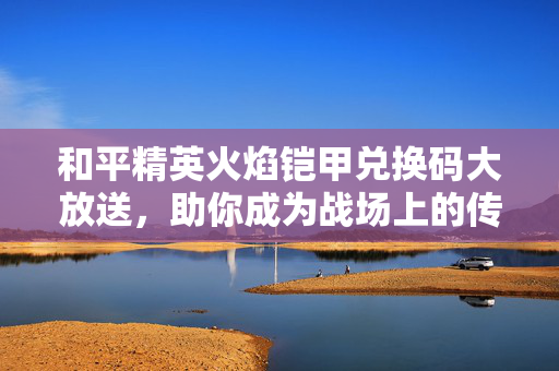 和平精英火焰铠甲兑换码大放送，助你成为战场上的传奇！
