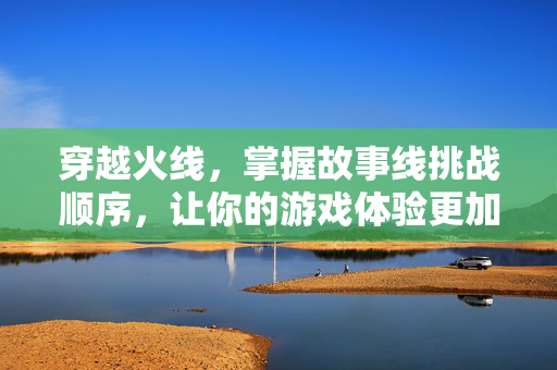 穿越火线，掌握故事线挑战顺序，让你的游戏体验更加精彩！