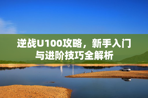 逆战U100攻略，新手入门与进阶技巧全解析