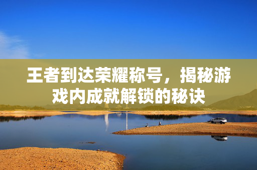 王者到达荣耀称号，揭秘游戏内成就解锁的秘诀