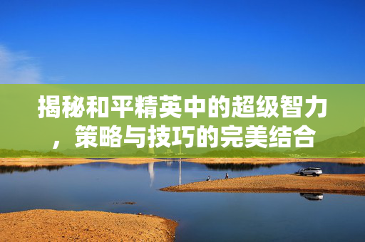 揭秘和平精英中的超级智力，策略与技巧的完美结合