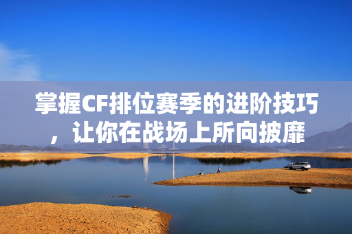 掌握CF排位赛季的进阶技巧，让你在战场上所向披靡