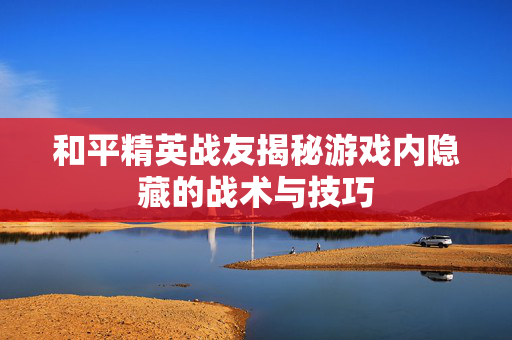 和平精英战友揭秘游戏内隐藏的战术与技巧