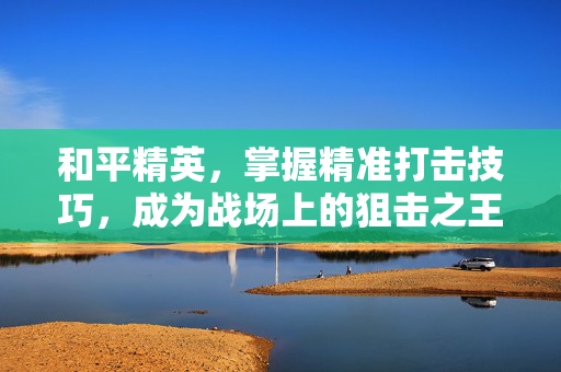 和平精英，掌握精准打击技巧，成为战场上的狙击之王