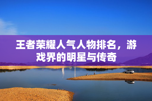 王者荣耀人气人物排名，游戏界的明星与传奇