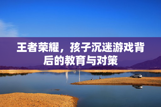 王者荣耀，孩子沉迷游戏背后的教育与对策
