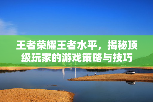 王者荣耀王者水平，揭秘顶级玩家的游戏策略与技巧