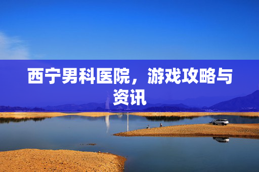 西宁男科医院，游戏攻略与资讯