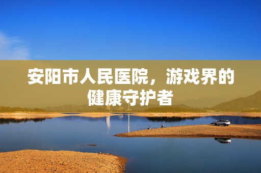 安阳市人民医院，游戏界的健康守护者