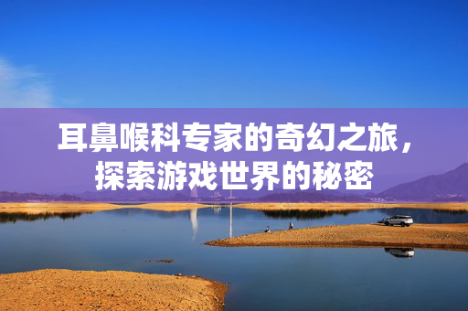 耳鼻喉科专家的奇幻之旅，探索游戏世界的秘密