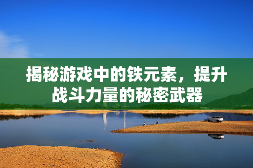 揭秘游戏中的铁元素，提升战斗力量的秘密武器