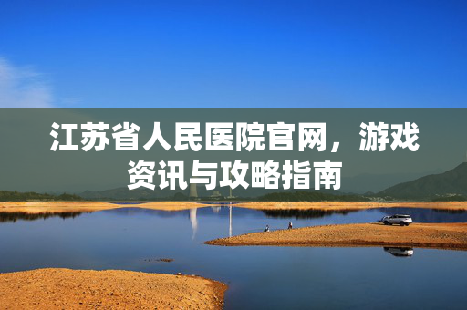 江苏省人民医院官网，游戏资讯与攻略指南