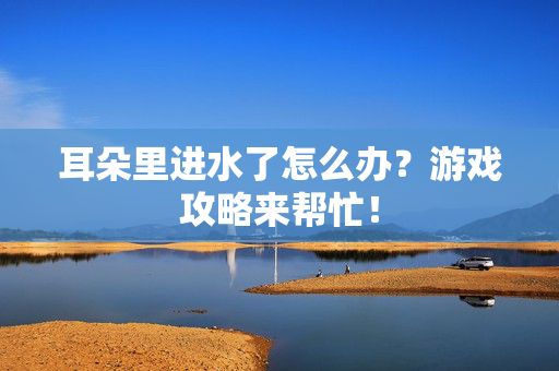 耳朵里进水了怎么办？游戏攻略来帮忙！