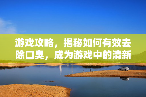 游戏攻略，揭秘如何有效去除口臭，成为游戏中的清新使者！