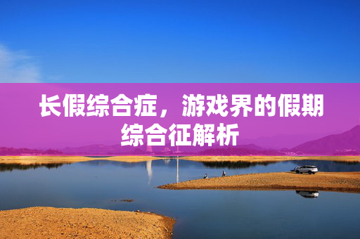 长假综合症，游戏界的假期综合征解析