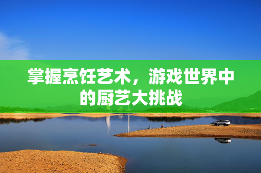 掌握烹饪艺术，游戏世界中的厨艺大挑战