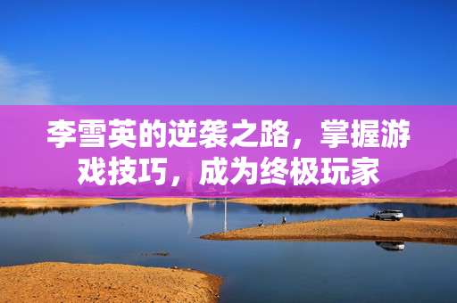 李雪英的逆袭之路，掌握游戏技巧，成为终极玩家