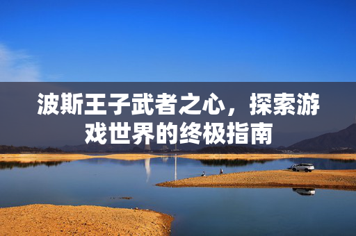 波斯王子武者之心,探索游戏世界的终极指南-第1张图片-SK游戏资讯网 波斯王子武者之心,探索游戏世界的终极指南-第1张图片-SK游戏资讯网