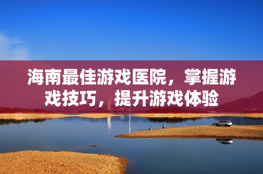 海南最佳游戏医院，掌握游戏技巧，提升游戏体验