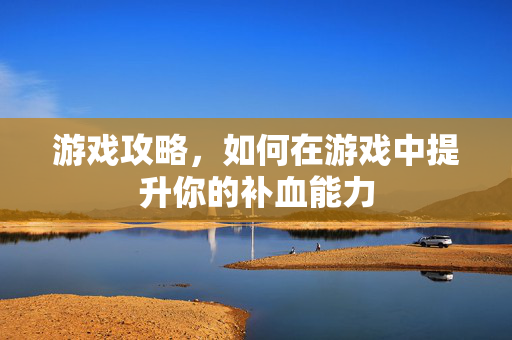 游戏攻略，如何在游戏中提升你的补血能力
