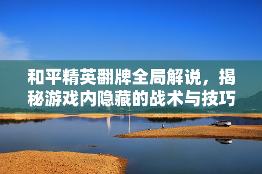 和平精英翻牌全局解说，揭秘游戏内隐藏的战术与技巧