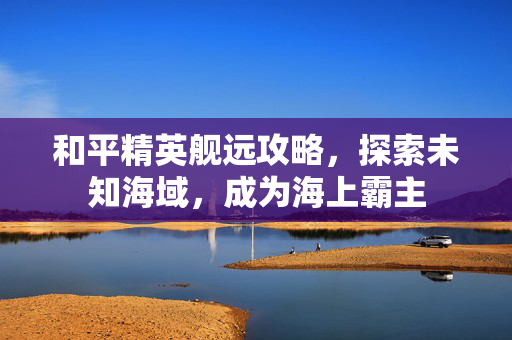 和平精英舰远攻略，探索未知海域，成为海上霸主