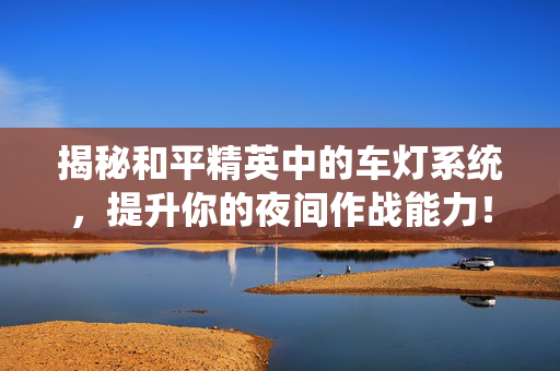 揭秘和平精英中的车灯系统，提升你的夜间作战能力！