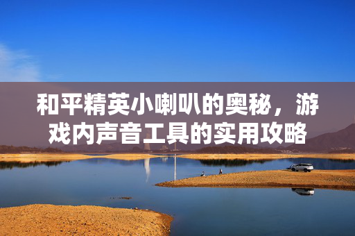 和平精英小喇叭的奥秘，游戏内声音工具的实用攻略