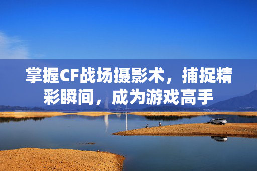 掌握CF战场摄影术，捕捉精彩瞬间，成为游戏高手