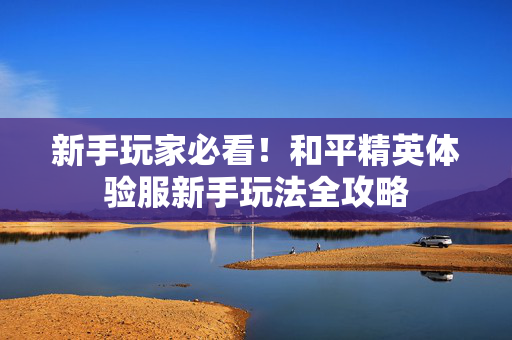 新手玩家必看！和平精英体验服新手玩法全攻略