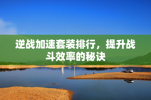 逆战加速套装排行，提升战斗效率的秘诀
