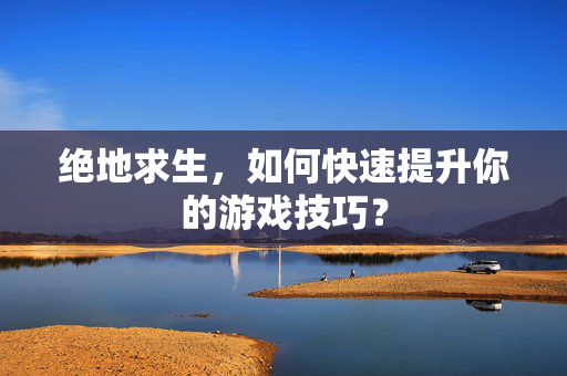绝地求生，如何快速提升你的游戏技巧？