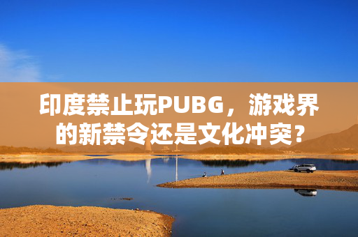 印度禁止玩PUBG，游戏界的新禁令还是文化冲突？