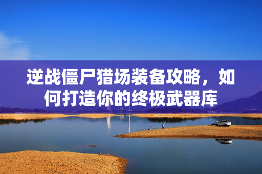 逆战僵尸猎场装备攻略，如何打造你的终极武器库