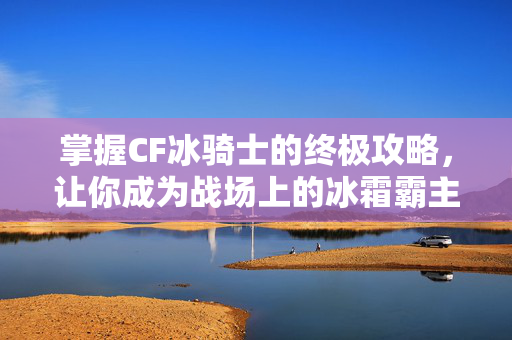 掌握CF冰骑士的终极攻略，让你成为战场上的冰霜霸主！