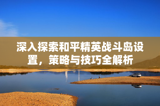 深入探索和平精英战斗岛设置，策略与技巧全解析