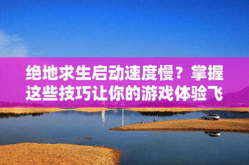 绝地求生启动速度慢？掌握这些技巧让你的游戏体验飞一般！
