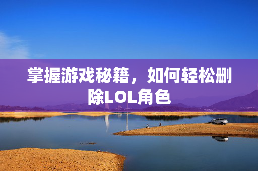掌握游戏秘籍，如何轻松删除LOL角色